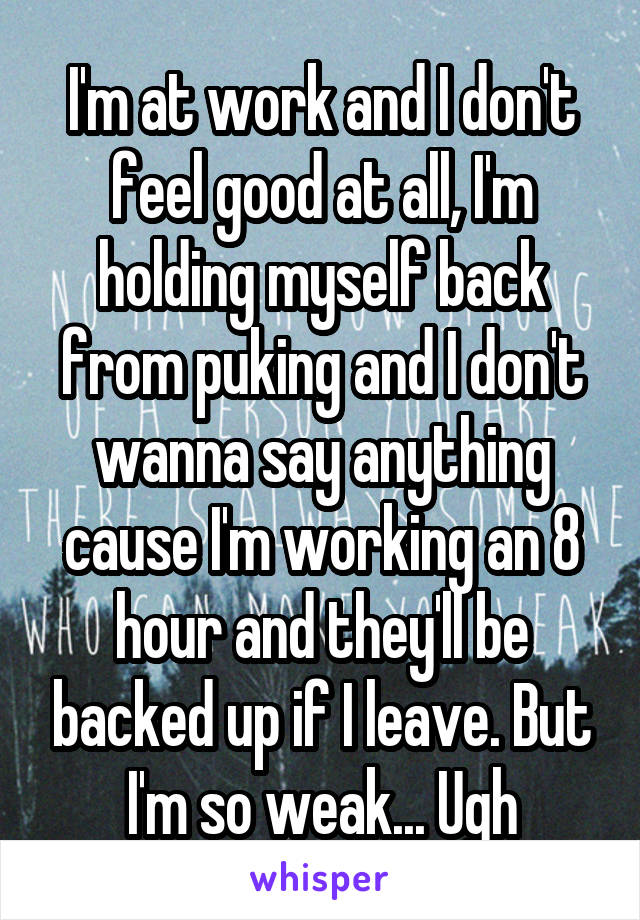 I'm at work and I don't feel good at all, I'm holding myself back from puking and I don't wanna say anything cause I'm working an 8 hour and they'll be backed up if I leave. But I'm so weak... Ugh