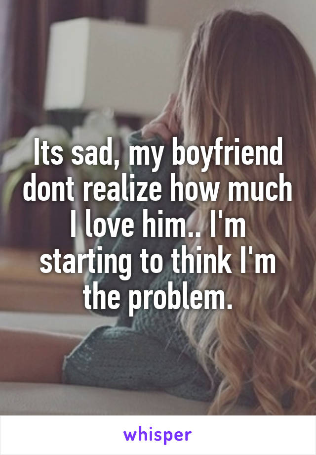 Its sad, my boyfriend dont realize how much I love him.. I'm starting to think I'm the problem.