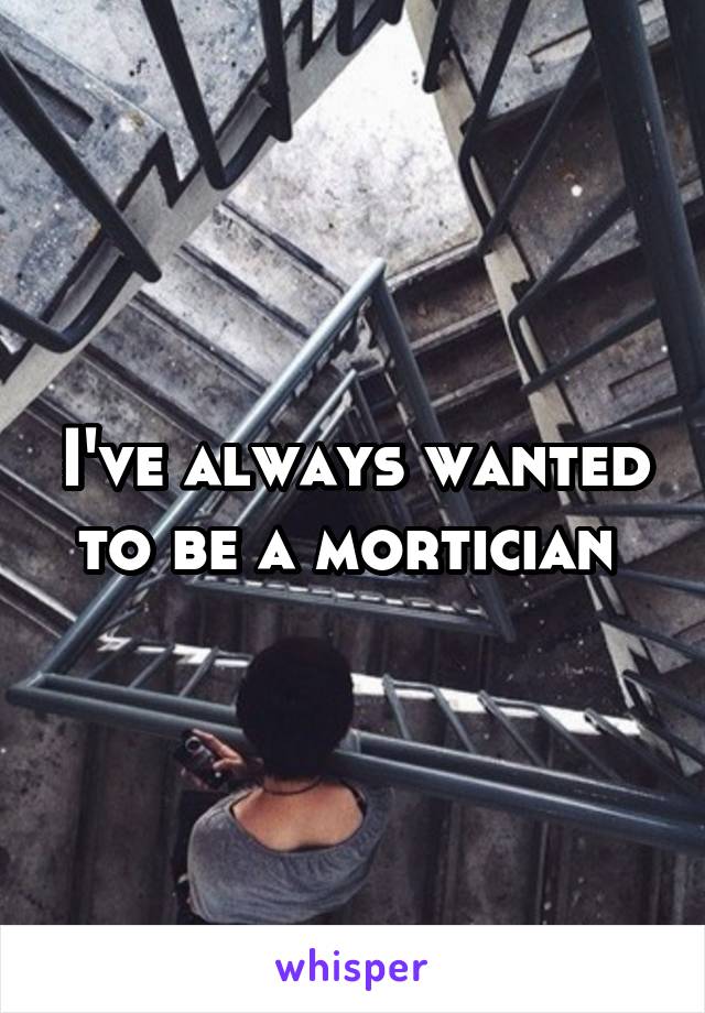 I've always wanted to be a mortician 