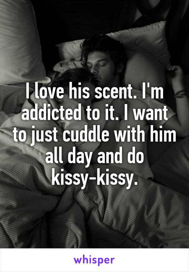 I love his scent. I'm addicted to it. I want to just cuddle with him all day and do kissy-kissy.