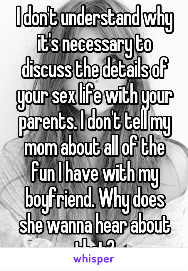 I don't understand why it's necessary to discuss the details of your sex life with your parents. I don't tell my mom about all of the fun I have with my boyfriend. Why does she wanna hear about that?