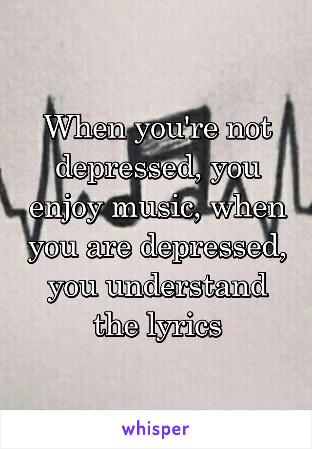 When you're not depressed, you enjoy music, when you are depressed, you understand the lyrics