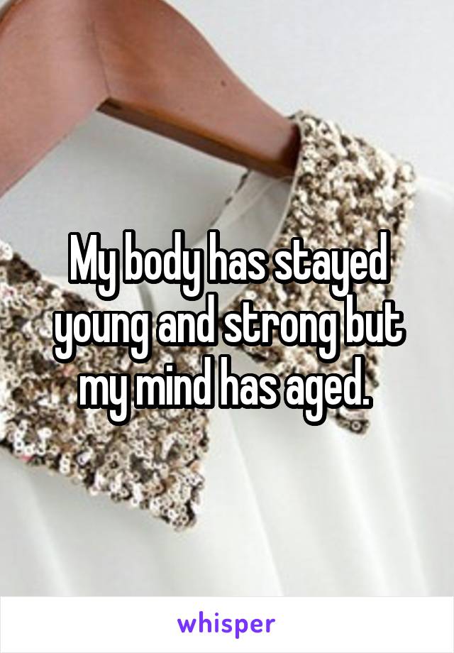 My body has stayed young and strong but my mind has aged. 