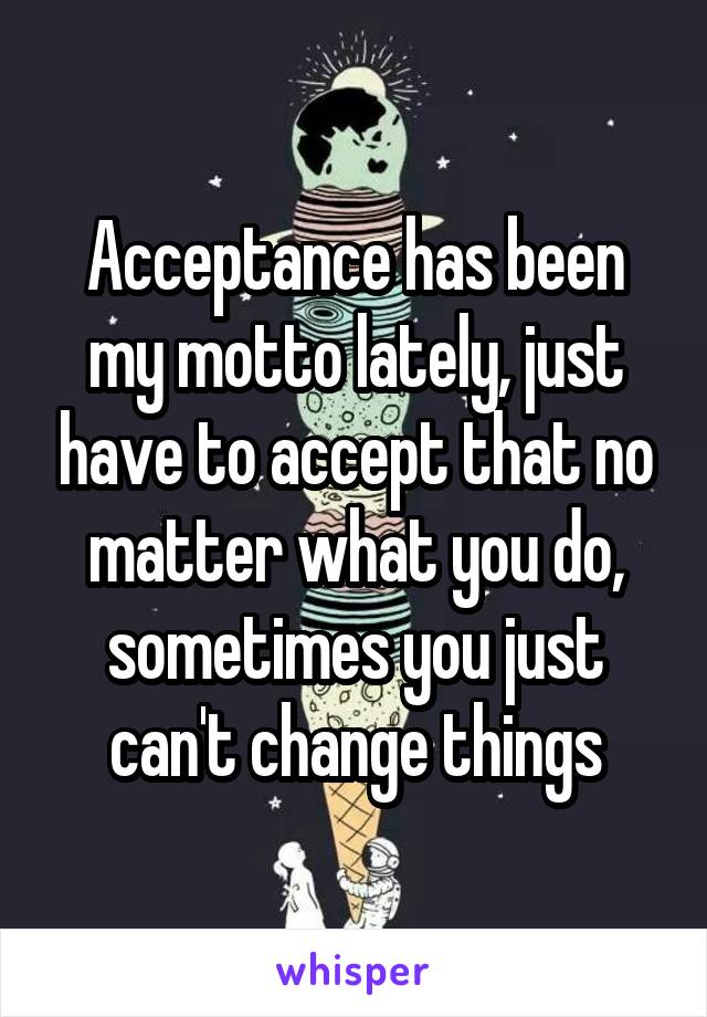 Acceptance has been my motto lately, just have to accept that no matter what you do, sometimes you just can't change things