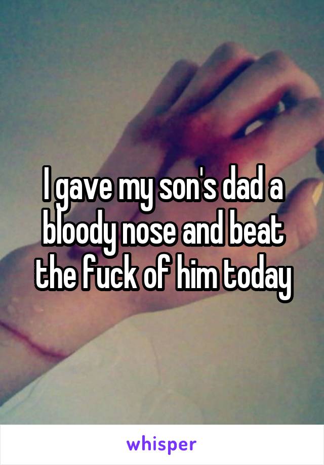 I gave my son's dad a bloody nose and beat the fuck of him today