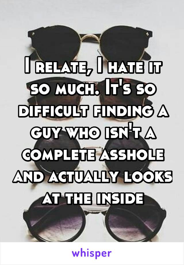 I relate, I hate it so much. It's so difficult finding a guy who isn't a complete asshole and actually looks at the inside