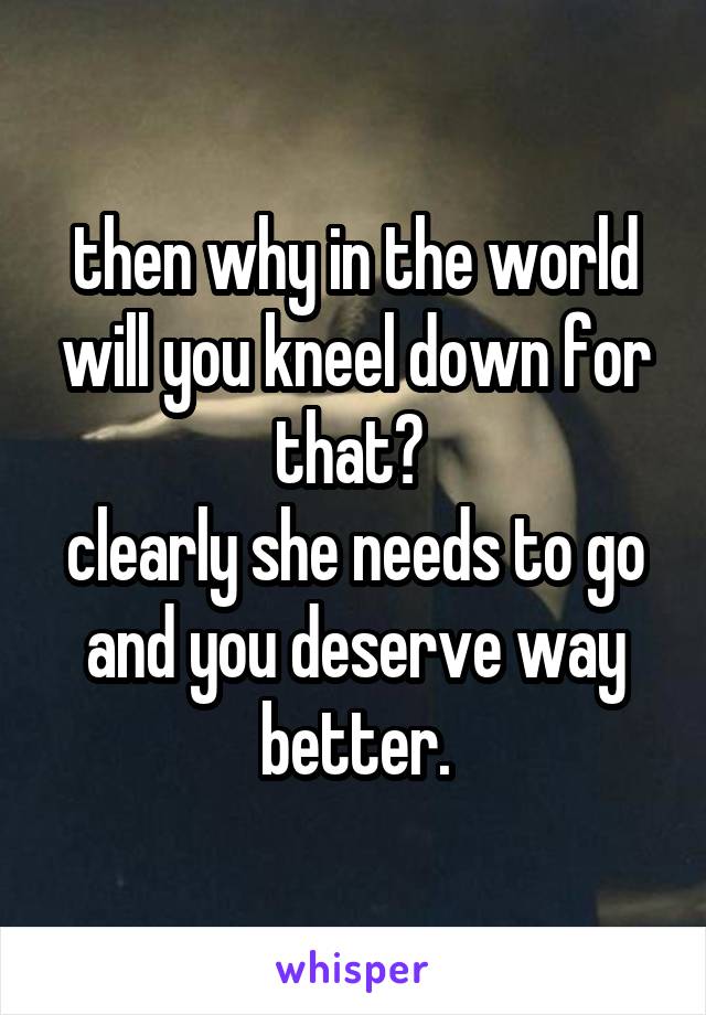 then why in the world will you kneel down for that? 
clearly she needs to go and you deserve way better.