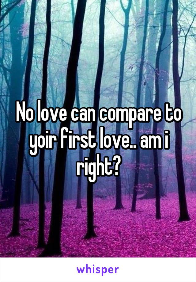 No love can compare to yoir first love.. am i right?