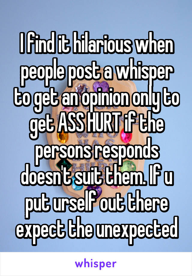 I find it hilarious when people post a whisper to get an opinion only to get ASS HURT if the persons responds doesn't suit them. If u put urself out there expect the unexpected