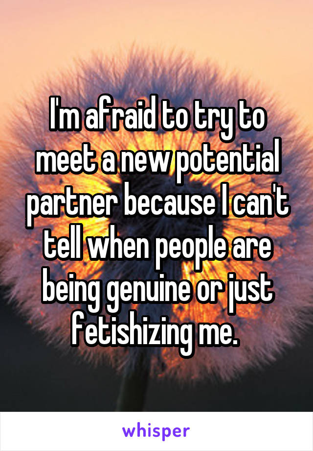 I'm afraid to try to meet a new potential partner because I can't tell when people are being genuine or just fetishizing me. 