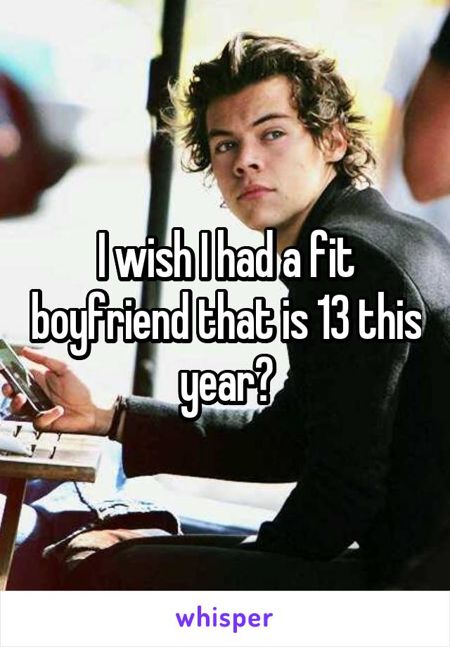 I wish I had a fit boyfriend that is 13 this year?