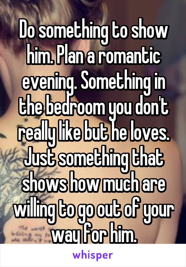 Do something to show him. Plan a romantic evening. Something in the bedroom you don't really like but he loves. Just something that shows how much are willing to go out of your way for him.