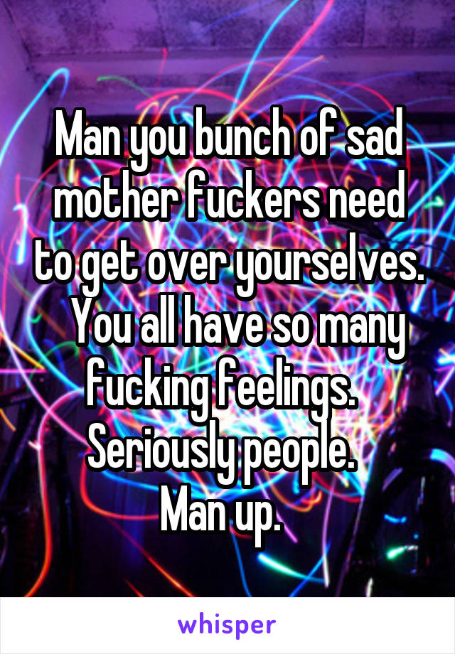 Man you bunch of sad mother fuckers need to get over yourselves.   You all have so many fucking feelings.   Seriously people.  
Man up.  