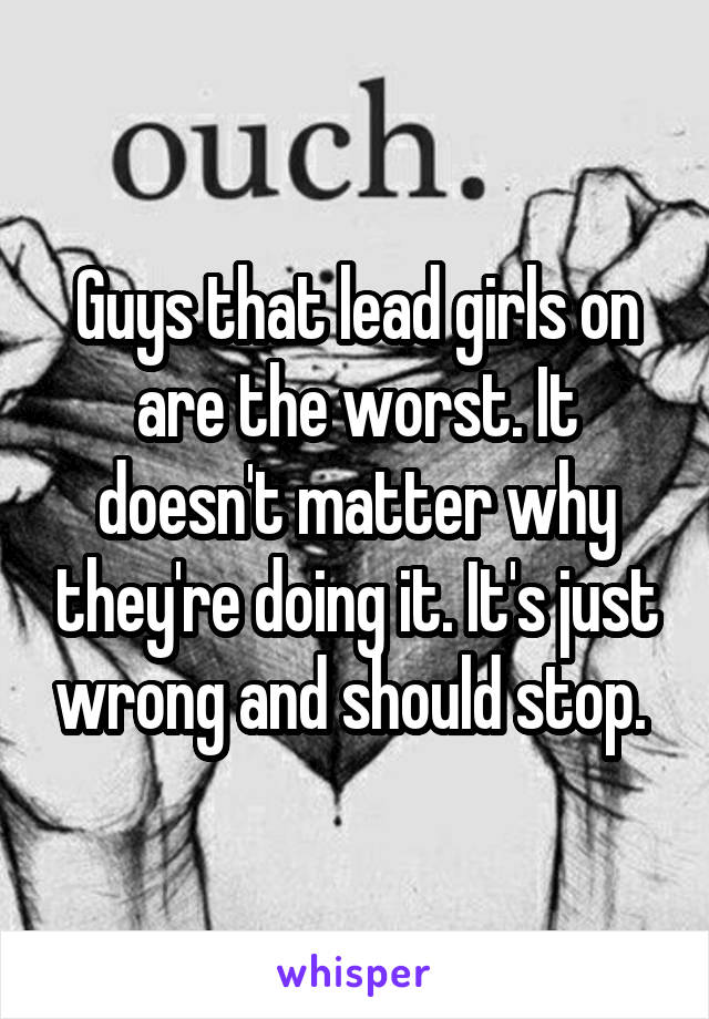 Guys that lead girls on are the worst. It doesn't matter why they're doing it. It's just wrong and should stop. 