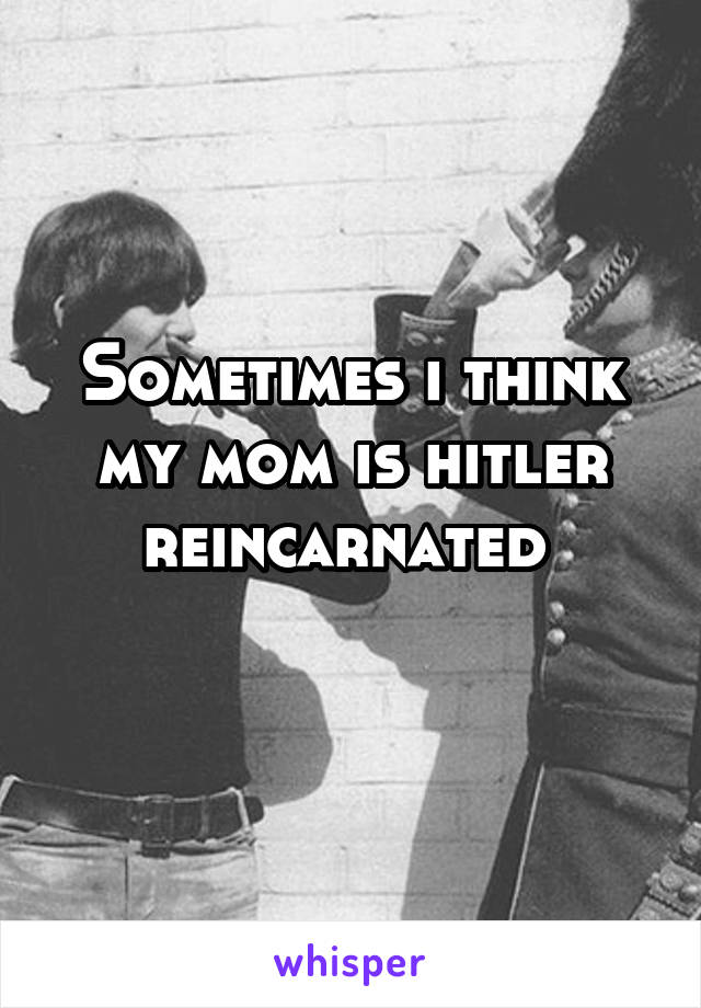 Sometimes i think my mom is hitler reincarnated 
