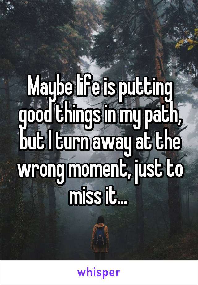 Maybe life is putting good things in my path, but I turn away at the wrong moment, just to miss it... 