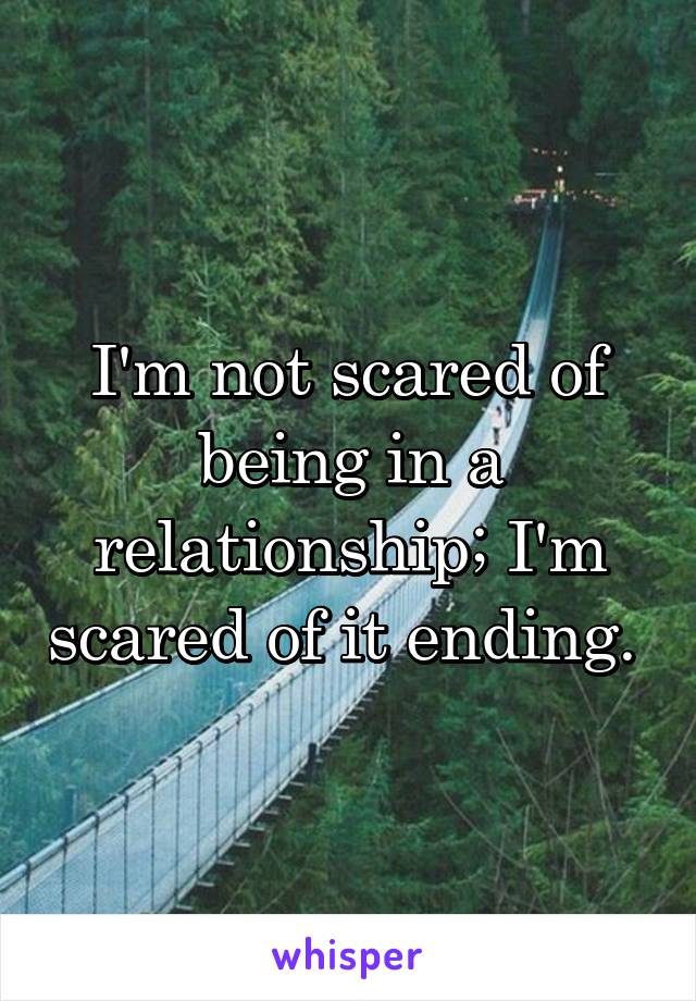 I'm not scared of being in a relationship; I'm scared of it ending. 