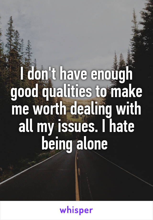 I don't have enough good qualities to make me worth dealing with all my issues. I hate being alone 