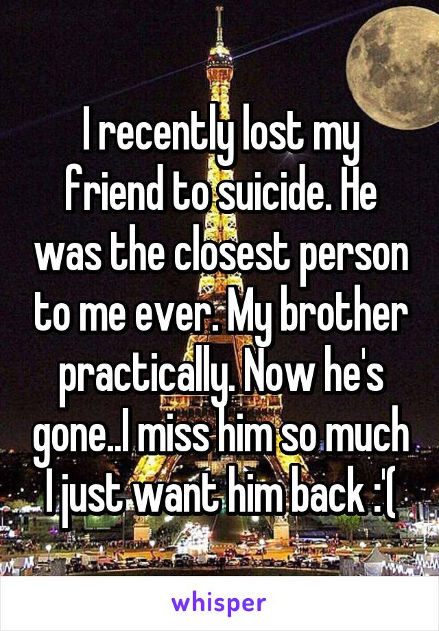 I recently lost my friend to suicide. He was the closest person to me ever. My brother practically. Now he's gone..I miss him so much I just want him back :'(