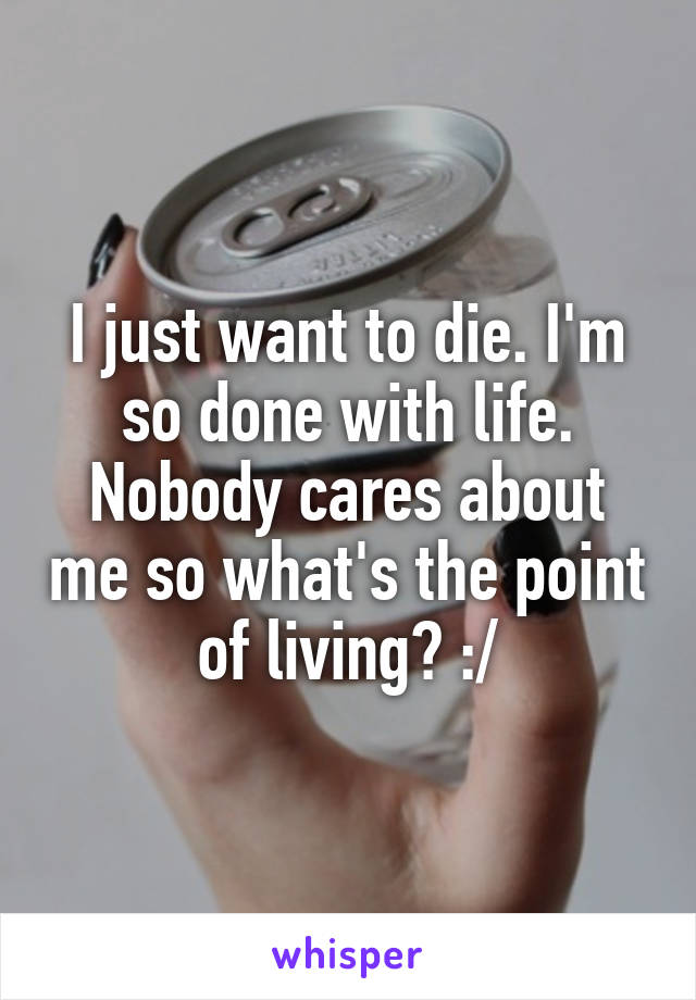 I just want to die. I'm so done with life. Nobody cares about me so what's the point of living? :/