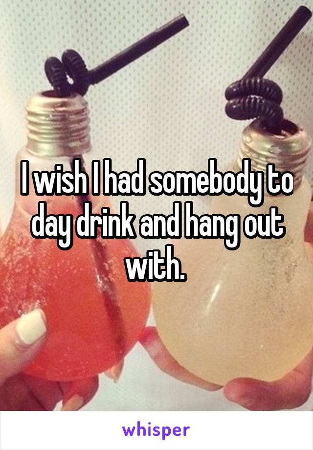 I wish I had somebody to day drink and hang out with. 