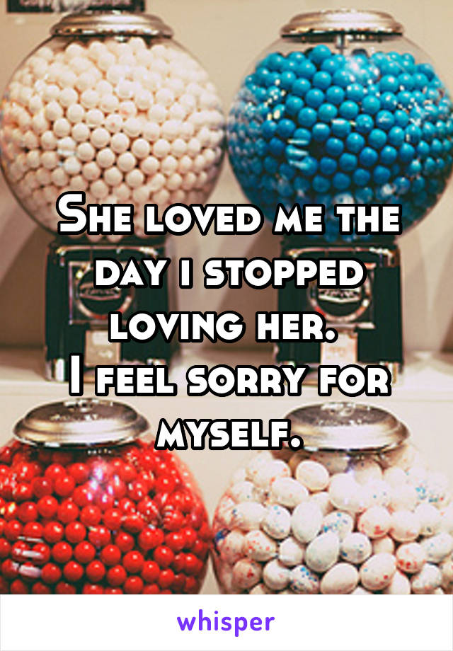 She loved me the day i stopped loving her. 
I feel sorry for myself.