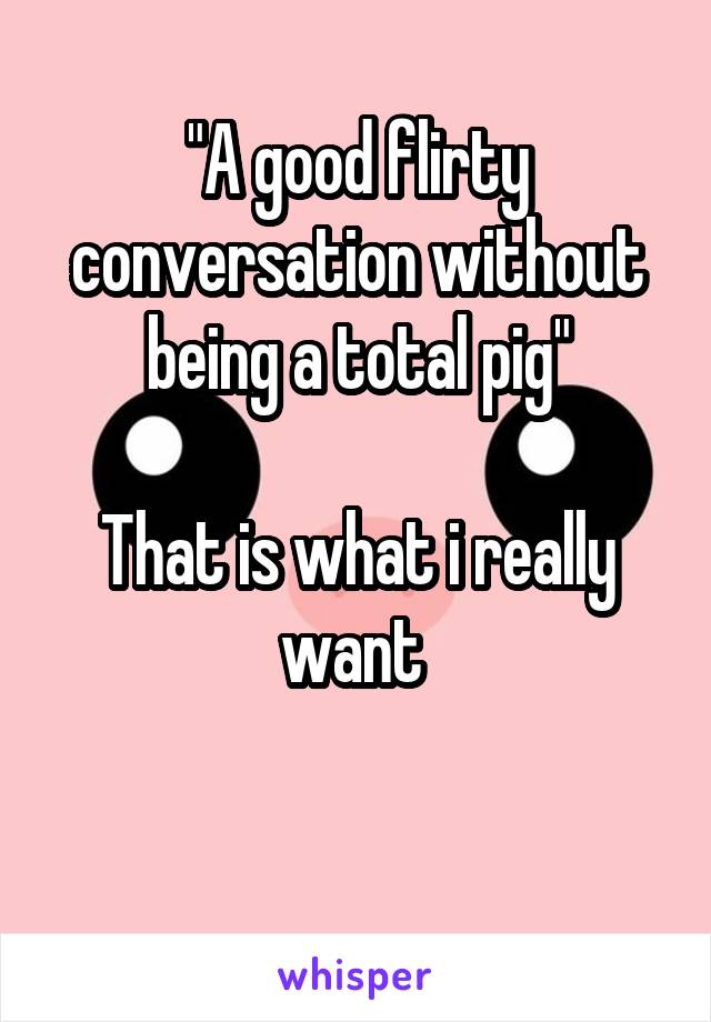 "A good flirty conversation without being a total pig"

That is what i really want 

