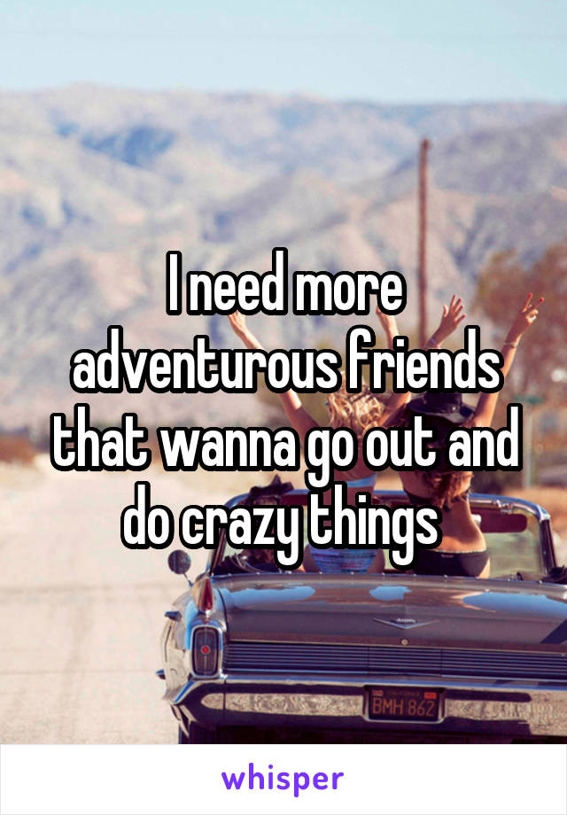 I need more adventurous friends that wanna go out and do crazy things 