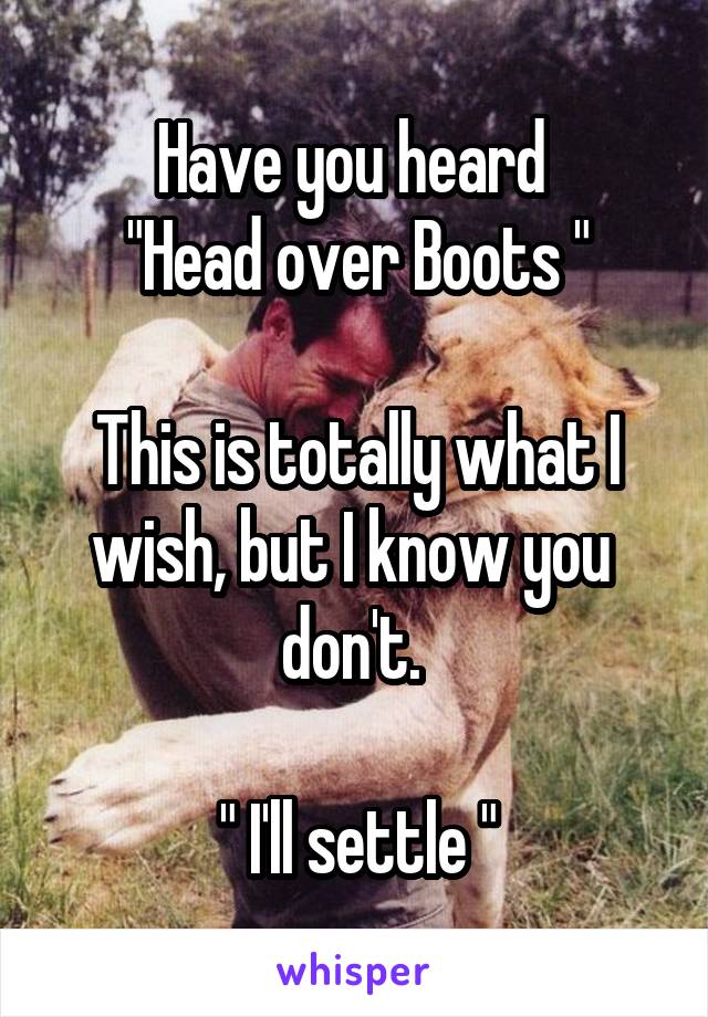 Have you heard 
"Head over Boots "

This is totally what I wish, but I know you  don't. 

" I'll settle "