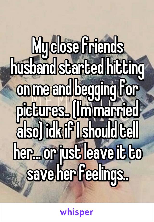 My close friends husband started hitting on me and begging for pictures.. (I'm married also) idk if I should tell her... or just leave it to save her feelings..