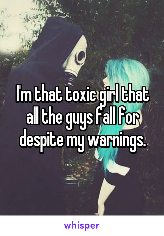 I'm that toxic girl that all the guys fall for despite my warnings.