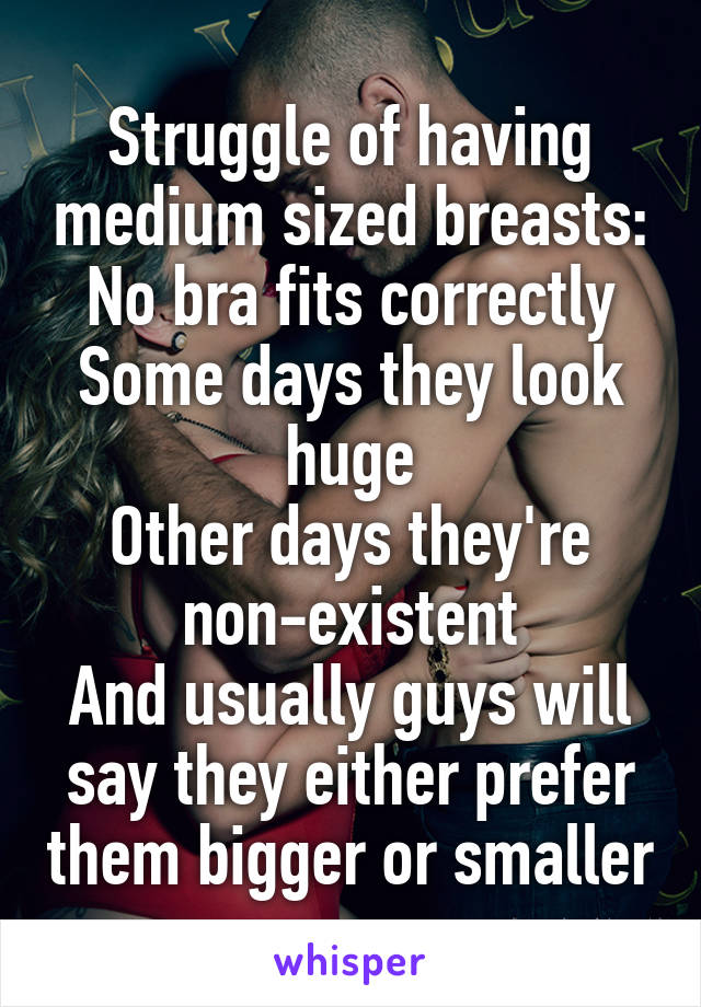 Struggle of having medium sized breasts:
No bra fits correctly
Some days they look huge
Other days they're non-existent
And usually guys will say they either prefer them bigger or smaller