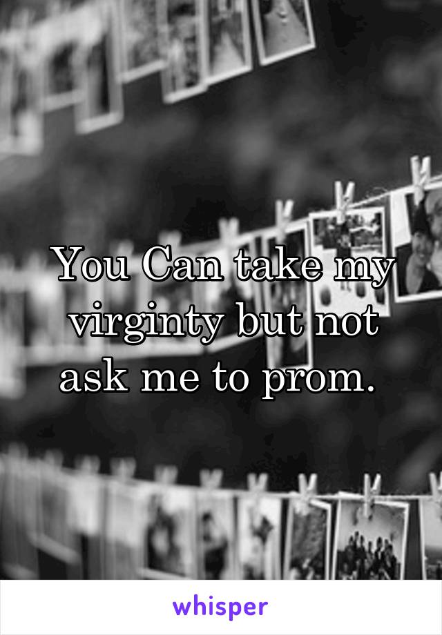 You Can take my virginty but not ask me to prom. 