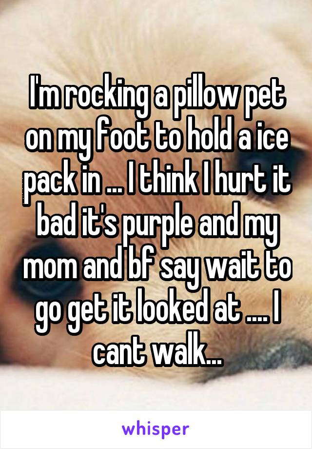 I'm rocking a pillow pet on my foot to hold a ice pack in ... I think I hurt it bad it's purple and my mom and bf say wait to go get it looked at .... I cant walk...