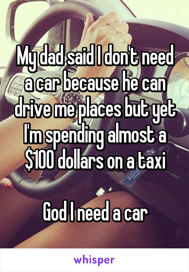 My dad said I don't need a car because he can drive me places but yet I'm spending almost a $100 dollars on a taxi

God I need a car