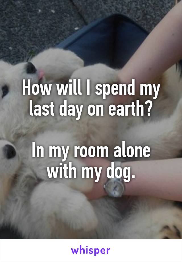 How will I spend my last day on earth?

In my room alone with my dog.