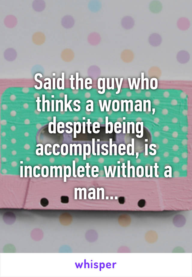 Said the guy who thinks a woman, despite being accomplished, is incomplete without a man...