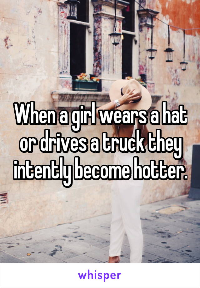 When a girl wears a hat or drives a truck they intently become hotter.