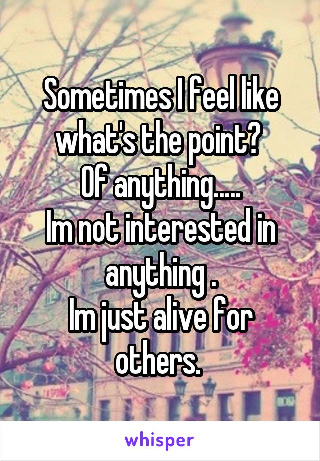 Sometimes I feel like what's the point? 
Of anything.....
Im not interested in anything .
Im just alive for others. 