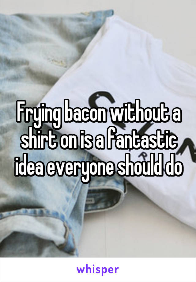 Frying bacon without a shirt on is a fantastic idea everyone should do