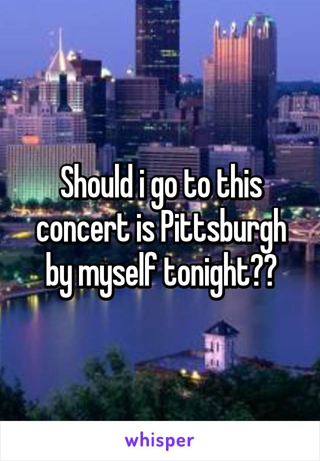 Should i go to this concert is Pittsburgh by myself tonight??