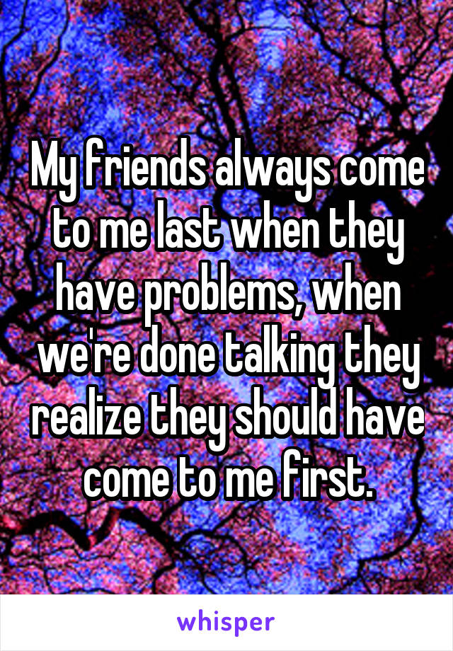 My friends always come to me last when they have problems, when we're done talking they realize they should have come to me first.