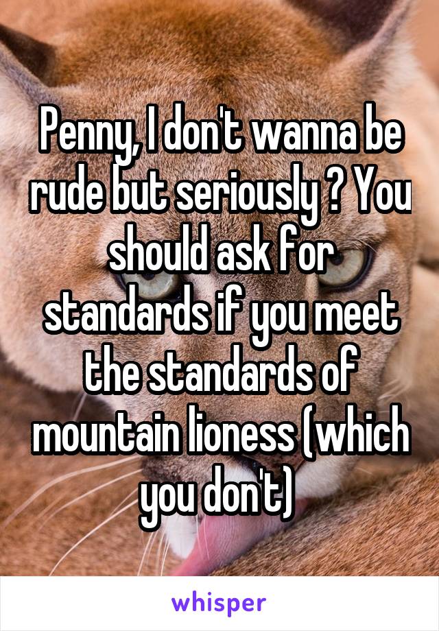 Penny, I don't wanna be rude but seriously ? You should ask for standards if you meet the standards of mountain lioness (which you don't) 