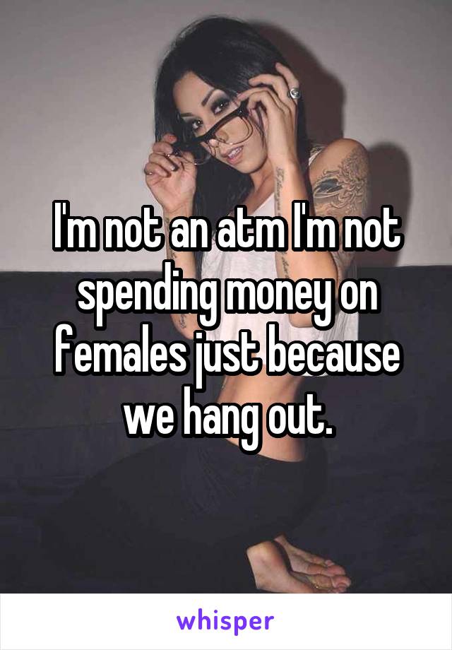 I'm not an atm I'm not spending money on females just because we hang out.