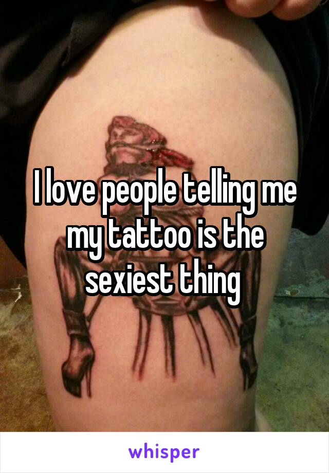 I love people telling me my tattoo is the sexiest thing 