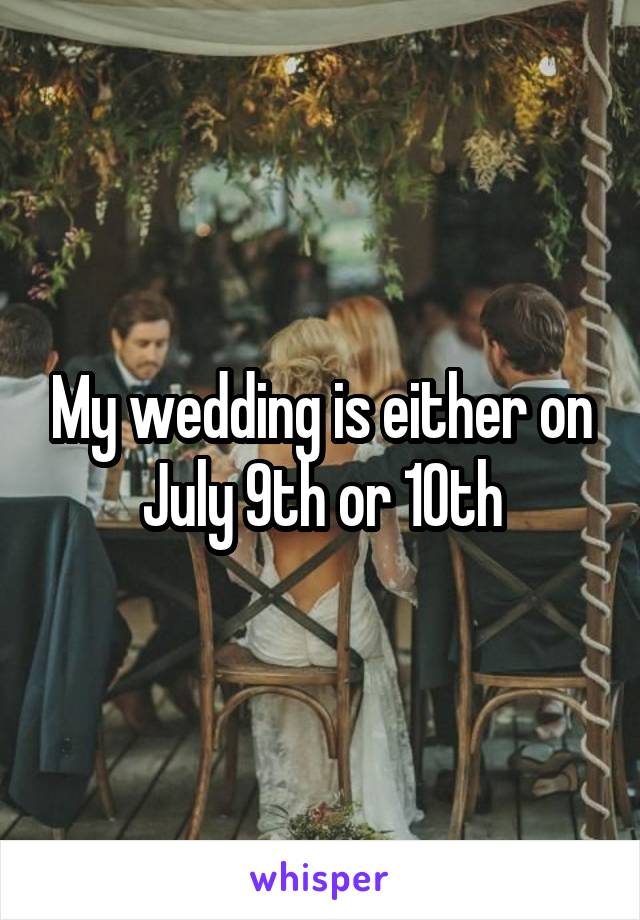 My wedding is either on July 9th or 10th