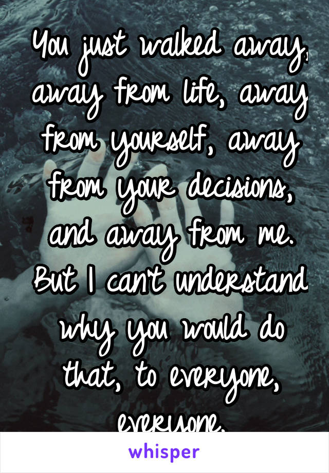 You just walked away, away from life, away from yourself, away from your decisions, and away from me. But I can't understand why you would do that, to everyone, everyone.