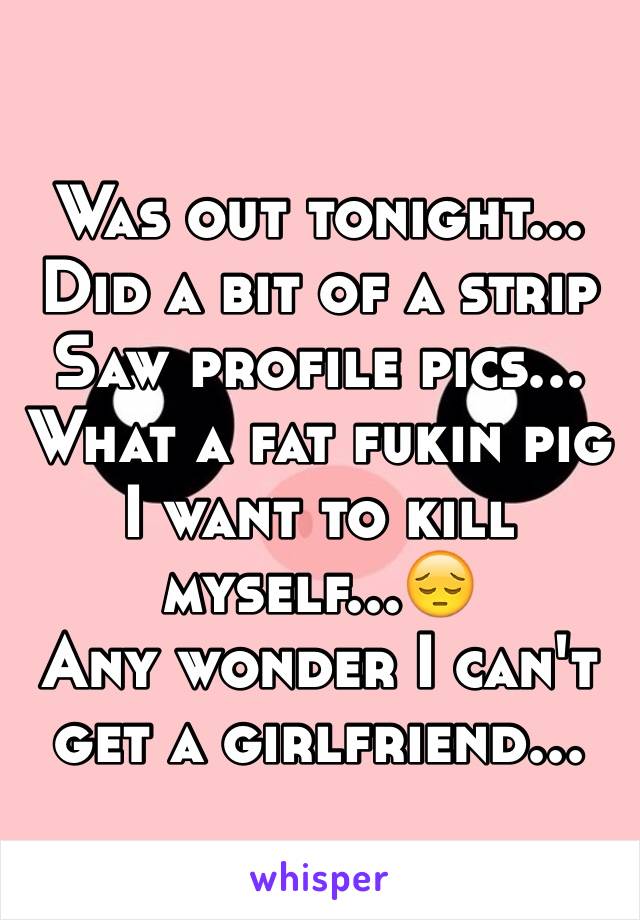 Was out tonight...
Did a bit of a strip
Saw profile pics...
What a fat fukin pig
I want to kill myself...😔
Any wonder I can't get a girlfriend...