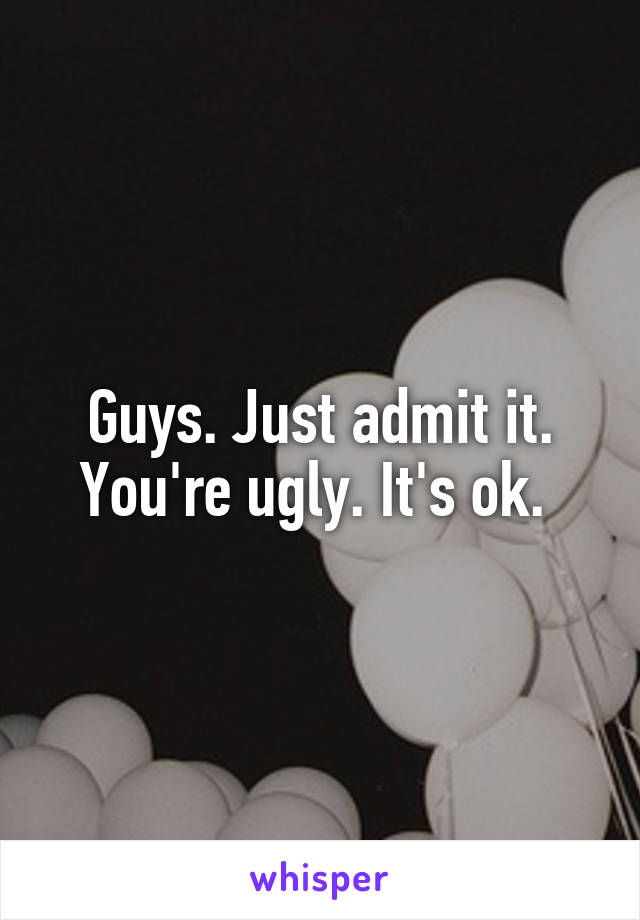 Guys. Just admit it. You're ugly. It's ok. 