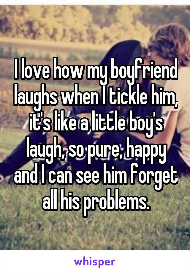 I love how my boyfriend laughs when I tickle him, it's like a little boy's laugh, so pure, happy and I can see him forget all his problems.